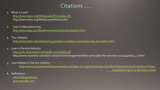 1. What is Lean? 
http://www.lean.org/WhatsLean/Principles.cfm 
http://www.lean.org/WhatsLean/History.cfm 
2. Lean in Manufacturing 
http://www.epa.gov/lean/environment/studies/auburn.htm 
3. The 7 Wastes 
http://www.lean-manufacturing-junction.com/lean-manufacturing-principles.html 
4. Lean in Service Industry 
http://cdn.intechopen.com/pdfs-wm/31666.pdf 
http://www.business-standard.com/article/management/lean-principles-for-services-112122400111_1.html 
5. Lean Wastes in Service industry 
http://www.processexcellencenetwork.com/lean-six-sigma-business-transformation/articles/8-wastes-of-lean-manufacturing- 
in-a-services-conte/ 
6. Definitions 
www.Wikipedia.org 
www.google.com 
 