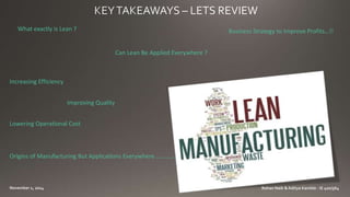 What exactly is Lean ? 
Can Lean Be Applied Everywhere ? 
Business Strategy to Improve Profits…!! 
Increasing Efficiency 
Improving Quality 
Lowering Operational Cost 
Origins of Manufacturing But Applications Everywhere …………. 
 
