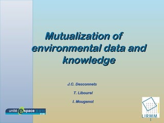 1
Mutualization ofMutualization of
environmental data andenvironmental data and
knowledgeknowledge
J.C. DesconnetsJ.C. Desconnets
T. LibourelT. Libourel
I. MougenotI. Mougenot
 