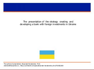 The presentation of the strategy creating and
developing a bank with foreign investments in Ukraine
The author of presentation: Alexander Bondarenko Ph.D.
alexbondfin@yandex.ru ; http://ua.linkedin.com/pub/alexander-bondarenko-ph-d/79/682/b30
 