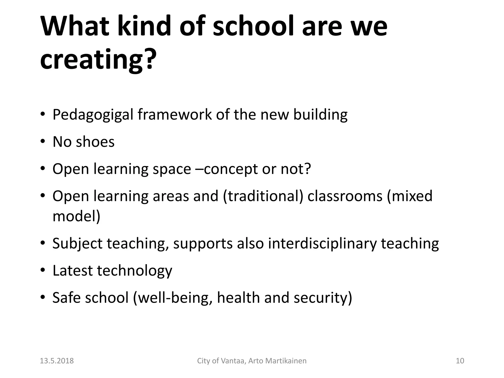 What kind of school are we
creating?
13.5.2018 City of Vantaa, Arto Martikainen 10
• Pedagogigal framework of the new building
• No shoes
• Open learning space –concept or not?
• Open learning areas and (traditional) classrooms (mixed
model)
• Subject teaching, supports also interdisciplinary teaching
• Latest technology
• Safe school (well-being, health and security)
 