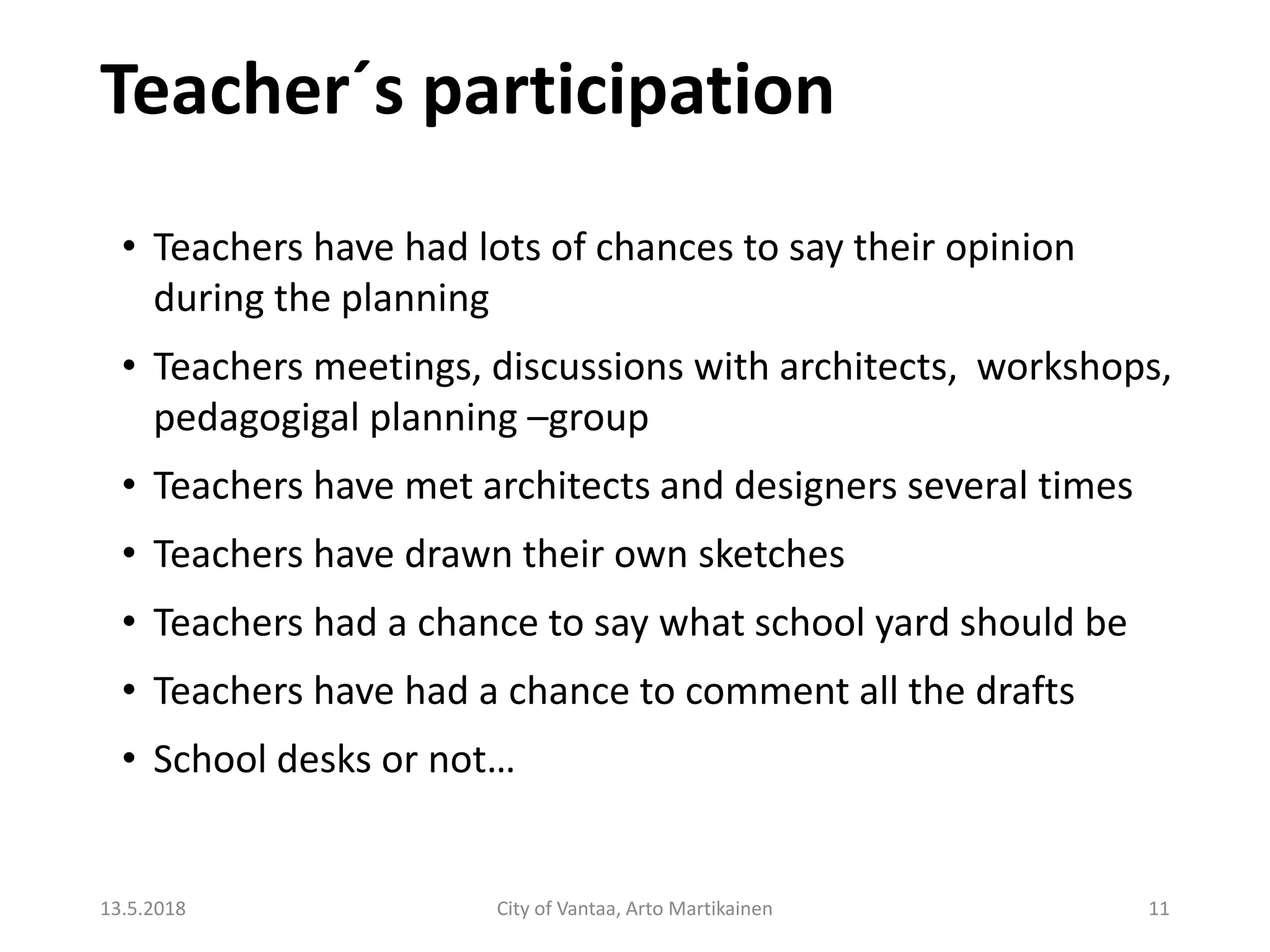 Teacher´s participation
13.5.2018 City of Vantaa, Arto Martikainen 11
• Teachers have had lots of chances to say their opinion
during the planning
• Teachers meetings, discussions with architects, workshops,
pedagogigal planning –group
• Teachers have met architects and designers several times
• Teachers have drawn their own sketches
• Teachers had a chance to say what school yard should be
• Teachers have had a chance to comment all the drafts
• School desks or not…
 