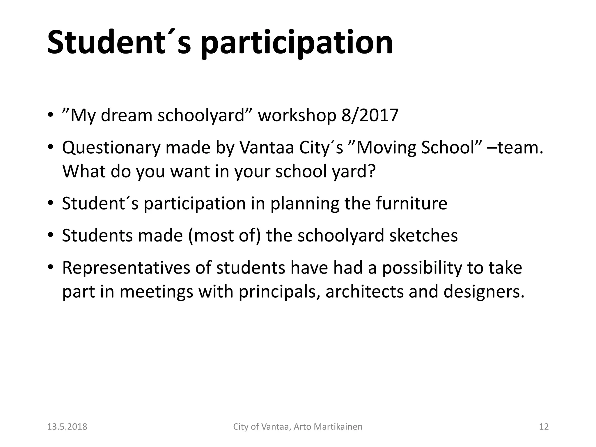 Student´s participation
13.5.2018 City of Vantaa, Arto Martikainen 12
• ”My dream schoolyard” workshop 8/2017
• Questionary made by Vantaa City´s ”Moving School” –team.
What do you want in your school yard?
• Student´s participation in planning the furniture
• Students made (most of) the schoolyard sketches
• Representatives of students have had a possibility to take
part in meetings with principals, architects and designers.
 