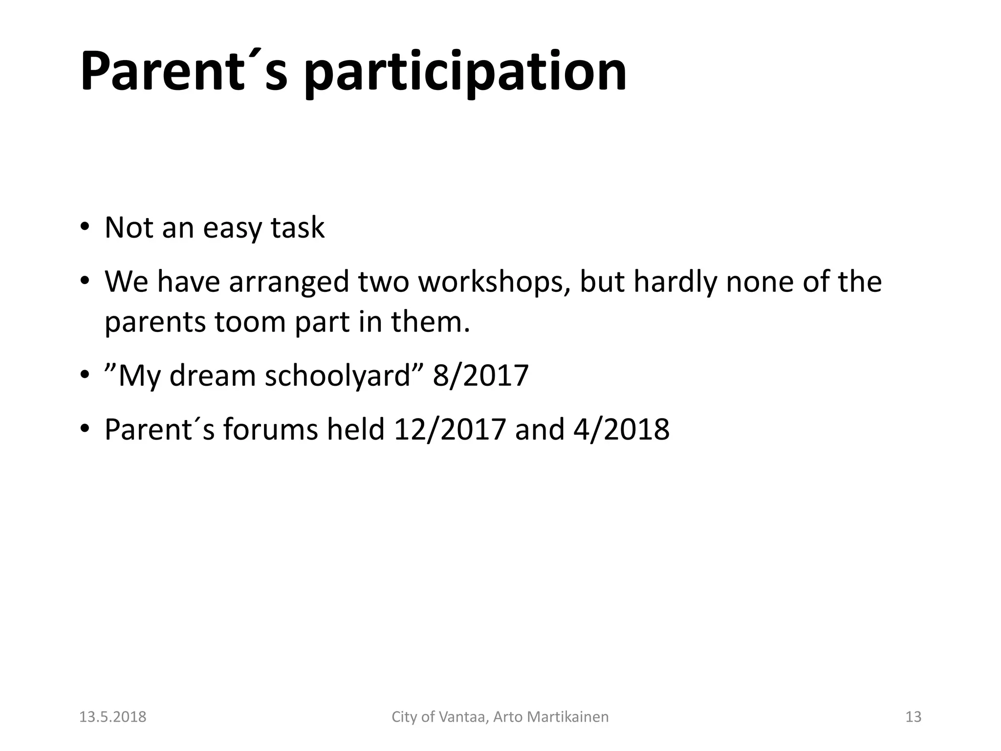 Parent´s participation
13.5.2018 City of Vantaa, Arto Martikainen 13
• Not an easy task
• We have arranged two workshops, but hardly none of the
parents toom part in them.
• ”My dream schoolyard” 8/2017
• Parent´s forums held 12/2017 and 4/2018
 