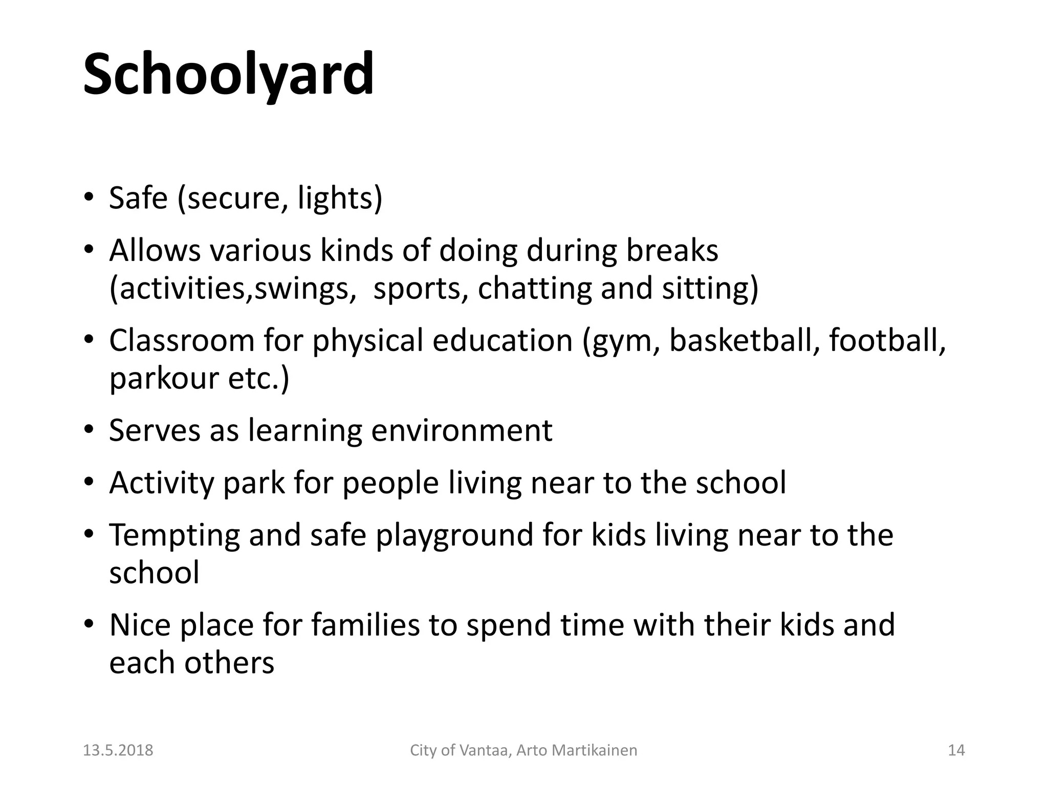 Schoolyard
13.5.2018 City of Vantaa, Arto Martikainen 14
• Safe (secure, lights)
• Allows various kinds of doing during breaks
(activities,swings, sports, chatting and sitting)
• Classroom for physical education (gym, basketball, football,
parkour etc.)
• Serves as learning environment
• Activity park for people living near to the school
• Tempting and safe playground for kids living near to the
school
• Nice place for families to spend time with their kids and
each others
 