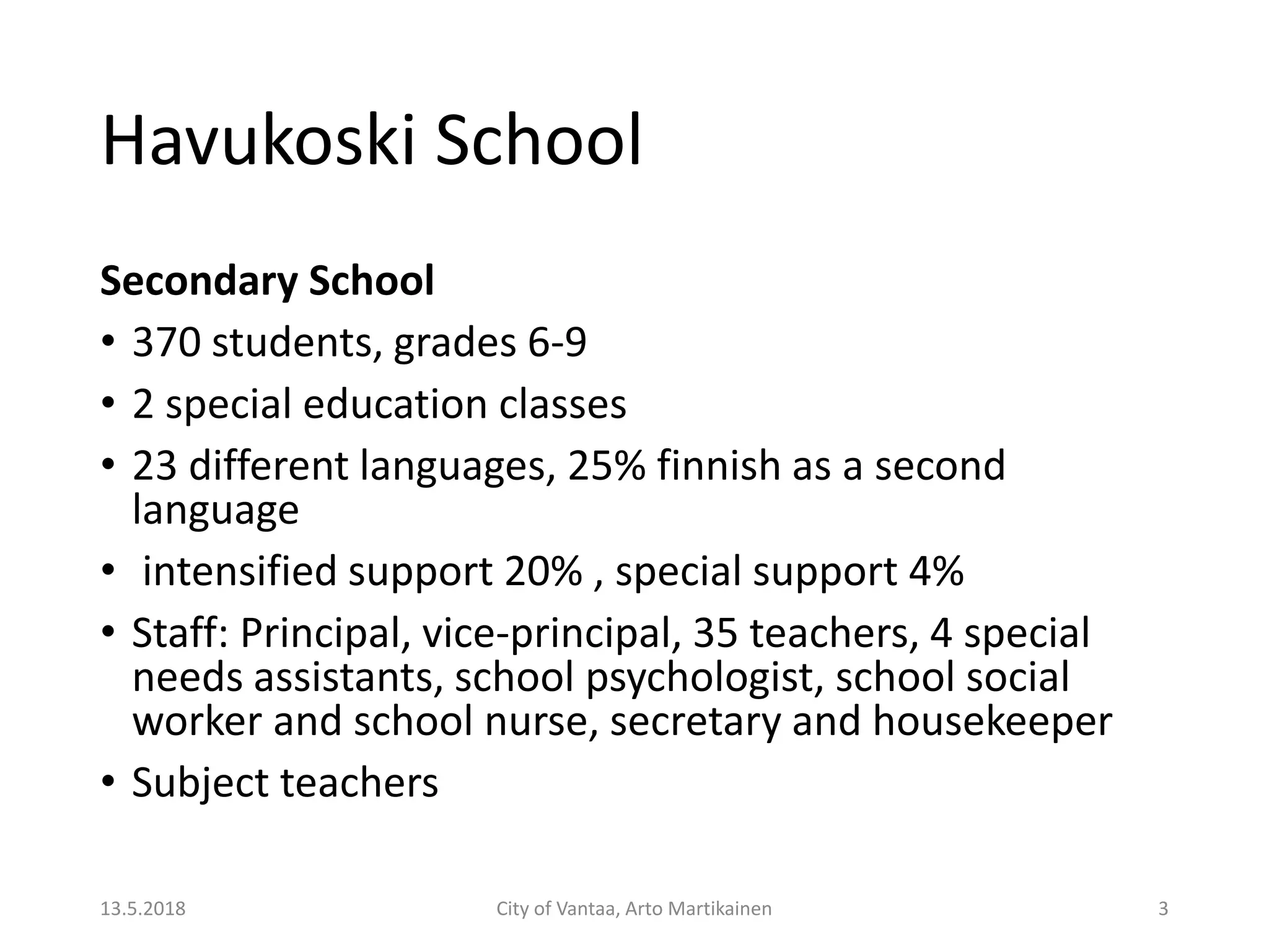 Havukoski School
Secondary School
• 370 students, grades 6-9
• 2 special education classes
• 23 different languages, 25% finnish as a second
language
• intensified support 20% , special support 4%
• Staff: Principal, vice-principal, 35 teachers, 4 special
needs assistants, school psychologist, school social
worker and school nurse, secretary and housekeeper
• Subject teachers
13.5.2018 City of Vantaa, Arto Martikainen 3
 
