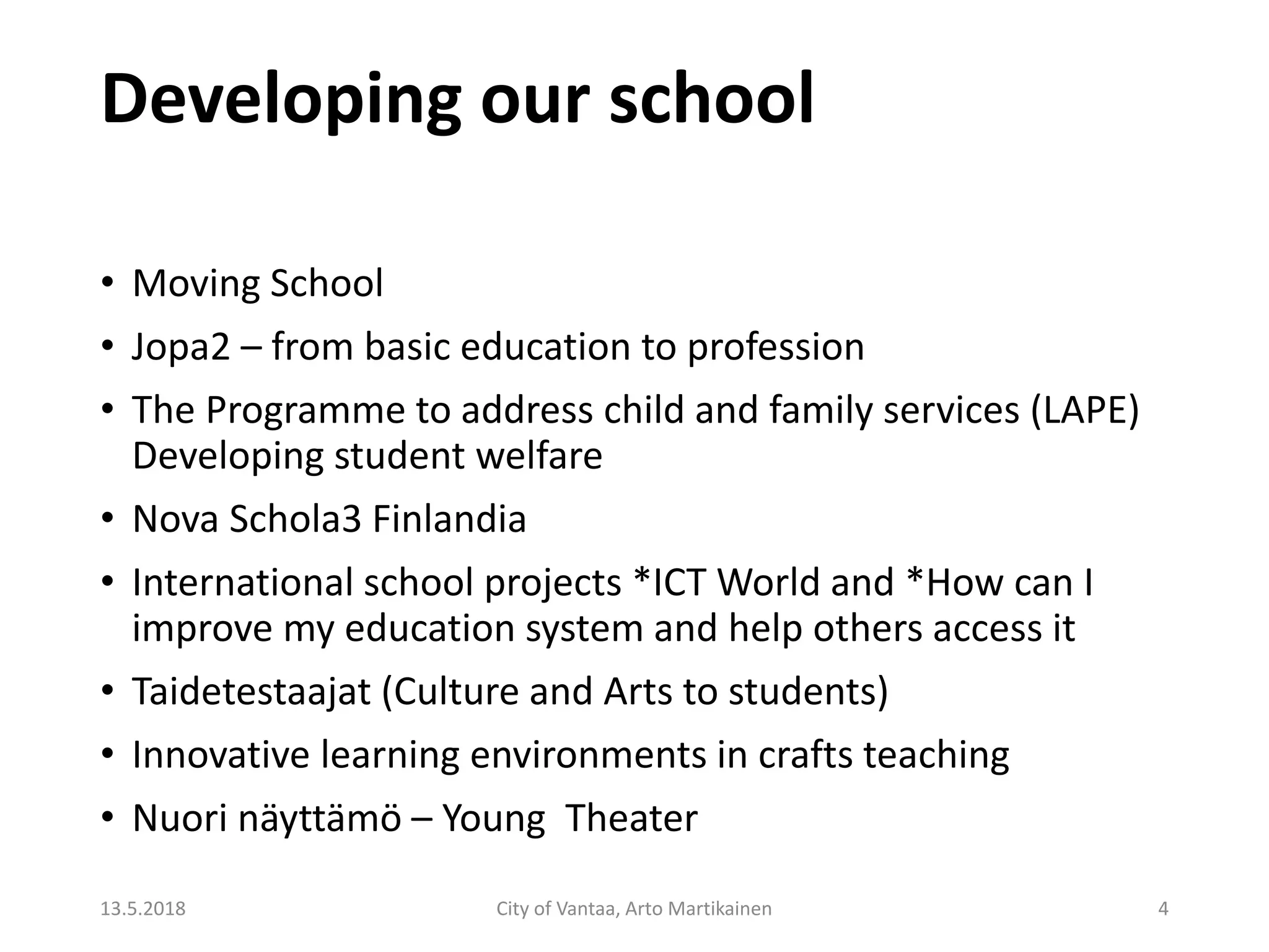 Developing our school
• Moving School
• Jopa2 – from basic education to profession
• The Programme to address child and family services (LAPE)
Developing student welfare
• Nova Schola3 Finlandia
• International school projects *ICT World and *How can I
improve my education system and help others access it
• Taidetestaajat (Culture and Arts to students)
• Innovative learning environments in crafts teaching
• Nuori näyttämö – Young Theater
13.5.2018 City of Vantaa, Arto Martikainen 4
 