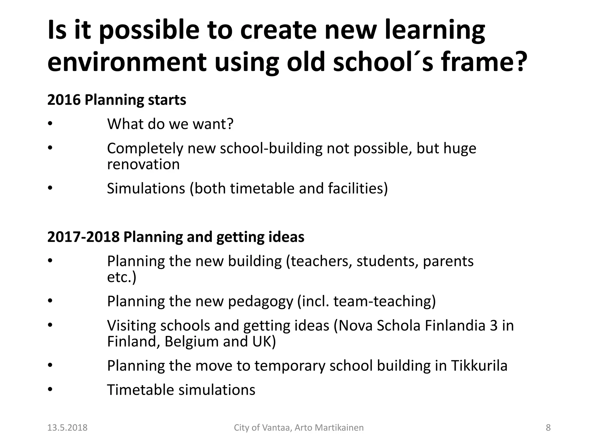 Is it possible to create new learning
environment using old school´s frame?
2016 Planning starts
• What do we want?
• Completely new school-building not possible, but huge
renovation
• Simulations (both timetable and facilities)
2017-2018 Planning and getting ideas
• Planning the new building (teachers, students, parents
etc.)
• Planning the new pedagogy (incl. team-teaching)
• Visiting schools and getting ideas (Nova Schola Finlandia 3 in
Finland, Belgium and UK)
• Planning the move to temporary school building in Tikkurila
• Timetable simulations
13.5.2018 City of Vantaa, Arto Martikainen 8
 