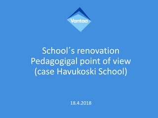 School´s renovation
Pedagogigal point of view
(case Havukoski School)
18.4.2018
 