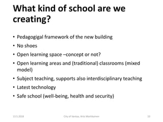 What kind of school are we
creating?
13.5.2018 City of Vantaa, Arto Martikainen 10
• Pedagogigal framework of the new building
• No shoes
• Open learning space –concept or not?
• Open learning areas and (traditional) classrooms (mixed
model)
• Subject teaching, supports also interdisciplinary teaching
• Latest technology
• Safe school (well-being, health and security)
 