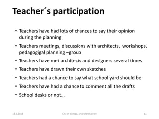 Teacher´s participation
13.5.2018 City of Vantaa, Arto Martikainen 11
• Teachers have had lots of chances to say their opinion
during the planning
• Teachers meetings, discussions with architects, workshops,
pedagogigal planning –group
• Teachers have met architects and designers several times
• Teachers have drawn their own sketches
• Teachers had a chance to say what school yard should be
• Teachers have had a chance to comment all the drafts
• School desks or not…
 