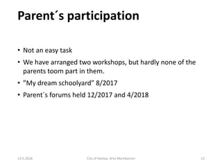 Parent´s participation
13.5.2018 City of Vantaa, Arto Martikainen 13
• Not an easy task
• We have arranged two workshops, but hardly none of the
parents toom part in them.
• ”My dream schoolyard” 8/2017
• Parent´s forums held 12/2017 and 4/2018
 
