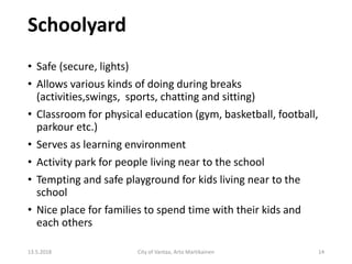 Schoolyard
13.5.2018 City of Vantaa, Arto Martikainen 14
• Safe (secure, lights)
• Allows various kinds of doing during breaks
(activities,swings, sports, chatting and sitting)
• Classroom for physical education (gym, basketball, football,
parkour etc.)
• Serves as learning environment
• Activity park for people living near to the school
• Tempting and safe playground for kids living near to the
school
• Nice place for families to spend time with their kids and
each others
 