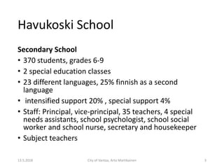 Havukoski School
Secondary School
• 370 students, grades 6-9
• 2 special education classes
• 23 different languages, 25% finnish as a second
language
• intensified support 20% , special support 4%
• Staff: Principal, vice-principal, 35 teachers, 4 special
needs assistants, school psychologist, school social
worker and school nurse, secretary and housekeeper
• Subject teachers
13.5.2018 City of Vantaa, Arto Martikainen 3
 
