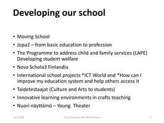 Developing our school
• Moving School
• Jopa2 – from basic education to profession
• The Programme to address child and family services (LAPE)
Developing student welfare
• Nova Schola3 Finlandia
• International school projects *ICT World and *How can I
improve my education system and help others access it
• Taidetestaajat (Culture and Arts to students)
• Innovative learning environments in crafts teaching
• Nuori näyttämö – Young Theater
13.5.2018 City of Vantaa, Arto Martikainen 4
 