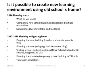 Is it possible to create new learning
environment using old school´s frame?
2016 Planning starts
• What do we want?
• Completely new school-building not possible, but huge
renovation
• Simulations (both timetable and facilities)
2017-2018 Planning and getting ideas
• Planning the new building (teachers, students, parents
etc.)
• Planning the new pedagogy (incl. team-teaching)
• Visiting schools and getting ideas (Nova Schola Finlandia 3 in
Finland, Belgium and UK)
• Planning the move to temporary school building in Tikkurila
• Timetable simulations
13.5.2018 City of Vantaa, Arto Martikainen 8
 