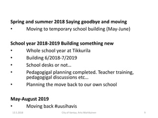 Spring and summer 2018 Saying goodbye and moving
• Moving to temporary school building (May-June)
School year 2018-2019 Building something new
• Whole school year at Tikkurila
• Building 6/2018-7/2019
• School desks or not…
• Pedagogigal planning completed. Teacher training,
pedagogigal discussions etc…
• Planning the move back to our own school
May-August 2019
• Moving back #uusihavis
13.5.2018 City of Vantaa, Arto Martikainen 9
 