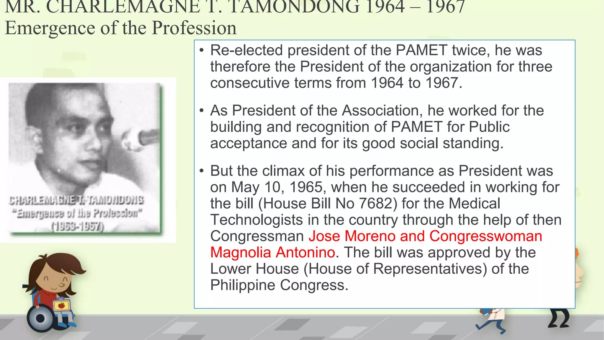 MR. CHARLEMAGNE T. TAMONDONG 1964 – 1967
Emergence of the Profession
• Re-elected president of the PAMET twice, he was
therefore the President of the organization for three
consecutive terms from 1964 to 1967.
• As President of the Association, he worked for the
building and recognition of PAMET for Public
acceptance and for its good social standing.
• But the climax of his performance as President was
on May 10, 1965, when he succeeded in working for
the bill (House Bill No 7682) for the Medical
Technologists in the country through the help of then
Congressman Jose Moreno and Congresswoman
Magnolia Antonino. The bill was approved by the
Lower House (House of Representatives) of the
Philippine Congress.
 