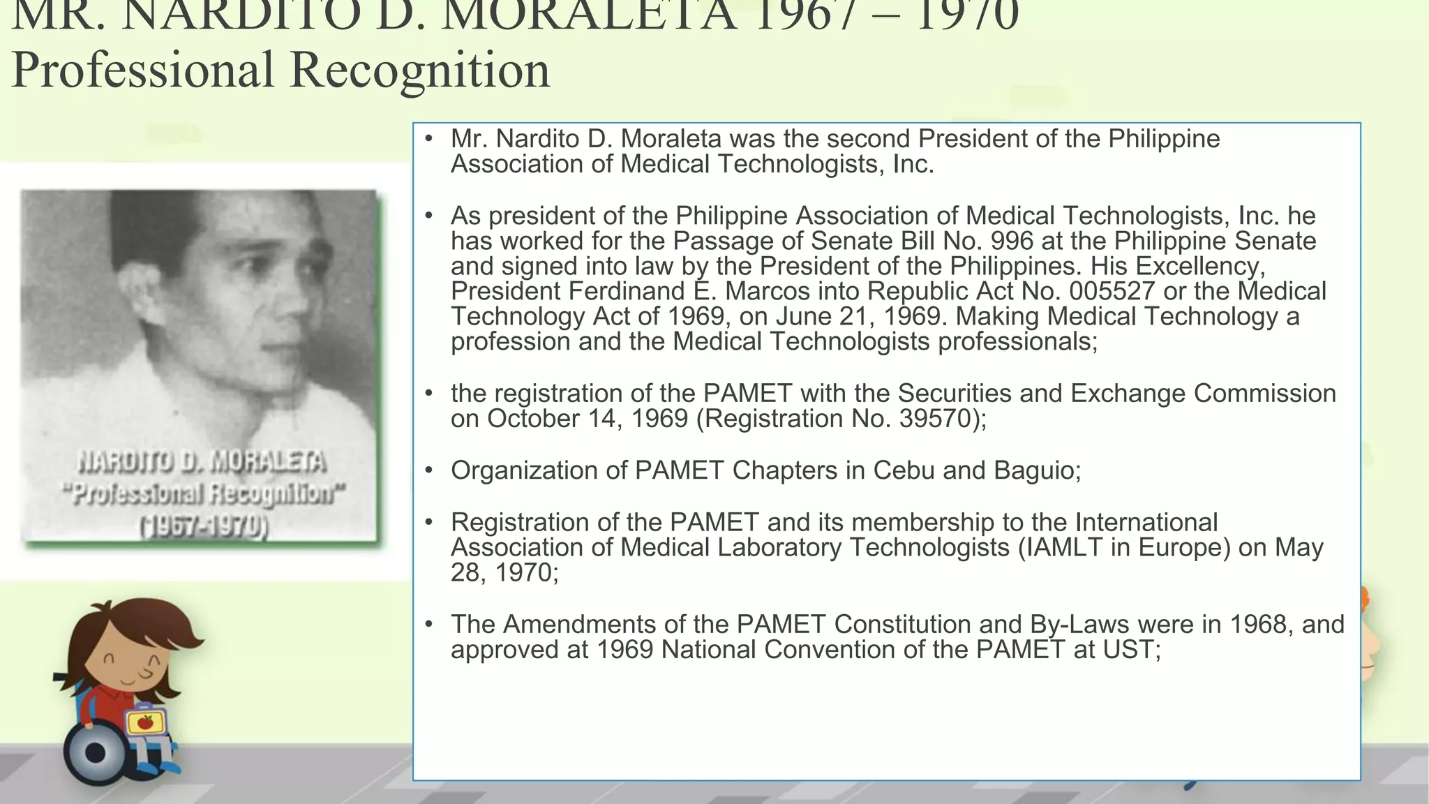MR. NARDITO D. MORALETA 1967 – 1970
Professional Recognition
• Mr. Nardito D. Moraleta was the second President of the Philippine
Association of Medical Technologists, Inc.
• As president of the Philippine Association of Medical Technologists, Inc. he
has worked for the Passage of Senate Bill No. 996 at the Philippine Senate
and signed into law by the President of the Philippines. His Excellency,
President Ferdinand E. Marcos into Republic Act No. 005527 or the Medical
Technology Act of 1969, on June 21, 1969. Making Medical Technology a
profession and the Medical Technologists professionals;
• the registration of the PAMET with the Securities and Exchange Commission
on October 14, 1969 (Registration No. 39570);
• Organization of PAMET Chapters in Cebu and Baguio;
• Registration of the PAMET and its membership to the International
Association of Medical Laboratory Technologists (IAMLT in Europe) on May
28, 1970;
• The Amendments of the PAMET Constitution and By-Laws were in 1968, and
approved at 1969 National Convention of the PAMET at UST;
 