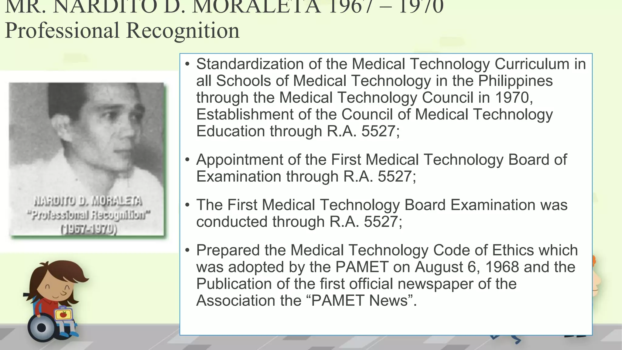 MR. NARDITO D. MORALETA 1967 – 1970
Professional Recognition
• Standardization of the Medical Technology Curriculum in
all Schools of Medical Technology in the Philippines
through the Medical Technology Council in 1970,
Establishment of the Council of Medical Technology
Education through R.A. 5527;
• Appointment of the First Medical Technology Board of
Examination through R.A. 5527;
• The First Medical Technology Board Examination was
conducted through R.A. 5527;
• Prepared the Medical Technology Code of Ethics which
was adopted by the PAMET on August 6, 1968 and the
Publication of the first official newspaper of the
Association the “PAMET News”.
 