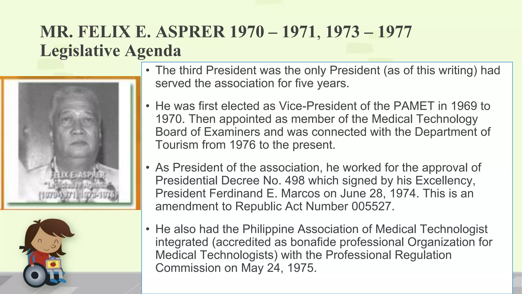 MR. FELIX E. ASPRER 1970 – 1971, 1973 – 1977
Legislative Agenda
• The third President was the only President (as of this writing) had
served the association for five years.
• He was first elected as Vice-President of the PAMET in 1969 to
1970. Then appointed as member of the Medical Technology
Board of Examiners and was connected with the Department of
Tourism from 1976 to the present.
• As President of the association, he worked for the approval of
Presidential Decree No. 498 which signed by his Excellency,
President Ferdinand E. Marcos on June 28, 1974. This is an
amendment to Republic Act Number 005527.
• He also had the Philippine Association of Medical Technologist
integrated (accredited as bonafide professional Organization for
Medical Technologists) with the Professional Regulation
Commission on May 24, 1975.
 