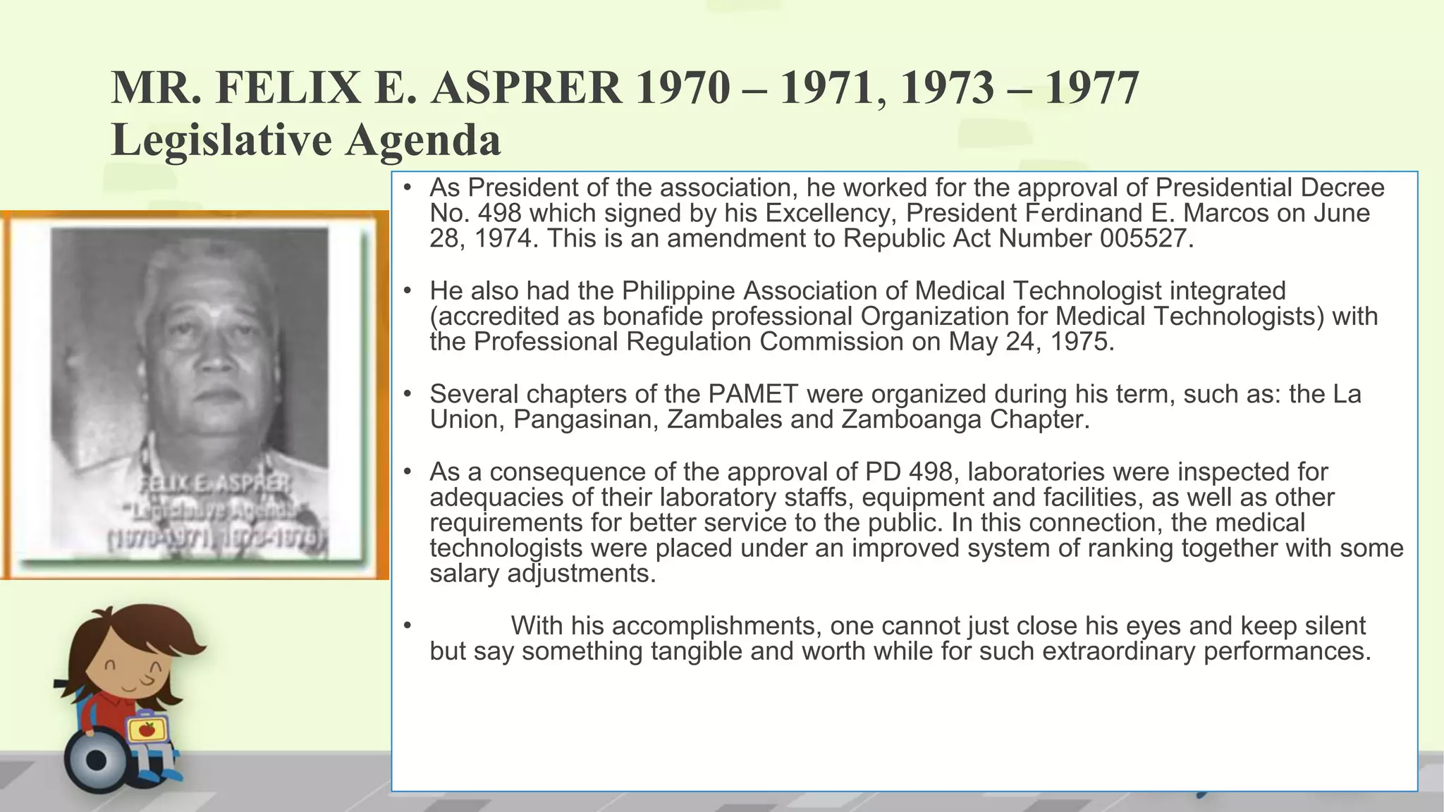 MR. FELIX E. ASPRER 1970 – 1971, 1973 – 1977
Legislative Agenda
• As President of the association, he worked for the approval of Presidential Decree
No. 498 which signed by his Excellency, President Ferdinand E. Marcos on June
28, 1974. This is an amendment to Republic Act Number 005527.
• He also had the Philippine Association of Medical Technologist integrated
(accredited as bonafide professional Organization for Medical Technologists) with
the Professional Regulation Commission on May 24, 1975.
• Several chapters of the PAMET were organized during his term, such as: the La
Union, Pangasinan, Zambales and Zamboanga Chapter.
• As a consequence of the approval of PD 498, laboratories were inspected for
adequacies of their laboratory staffs, equipment and facilities, as well as other
requirements for better service to the public. In this connection, the medical
technologists were placed under an improved system of ranking together with some
salary adjustments.
• With his accomplishments, one cannot just close his eyes and keep silent
but say something tangible and worth while for such extraordinary performances.
 