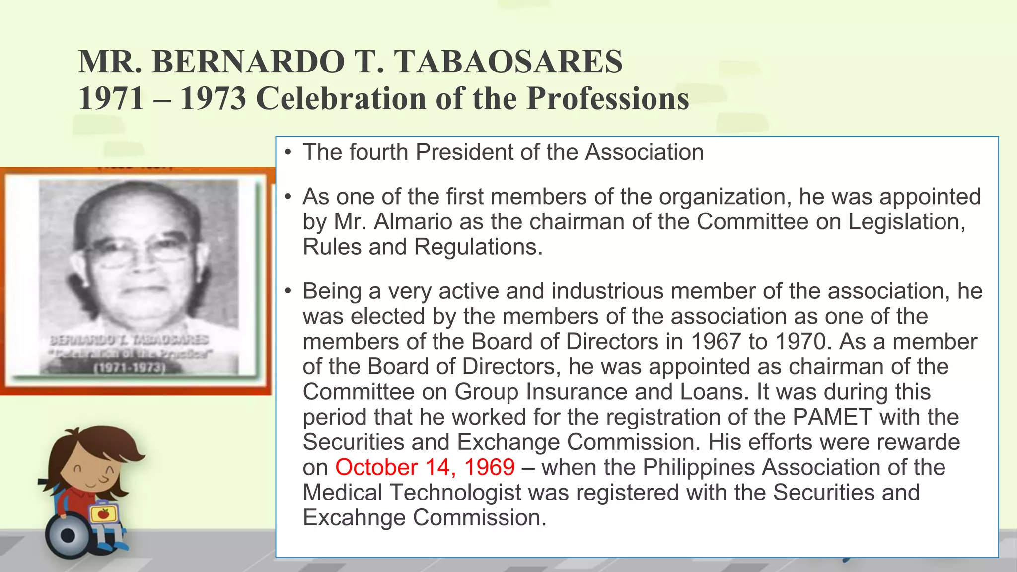 MR. BERNARDO T. TABAOSARES
1971 – 1973 Celebration of the Professions
• The fourth President of the Association
• As one of the first members of the organization, he was appointed
by Mr. Almario as the chairman of the Committee on Legislation,
Rules and Regulations.
• Being a very active and industrious member of the association, he
was elected by the members of the association as one of the
members of the Board of Directors in 1967 to 1970. As a member
of the Board of Directors, he was appointed as chairman of the
Committee on Group Insurance and Loans. It was during this
period that he worked for the registration of the PAMET with the
Securities and Exchange Commission. His efforts were rewarde
on October 14, 1969 – when the Philippines Association of the
Medical Technologist was registered with the Securities and
Excahnge Commission.
 