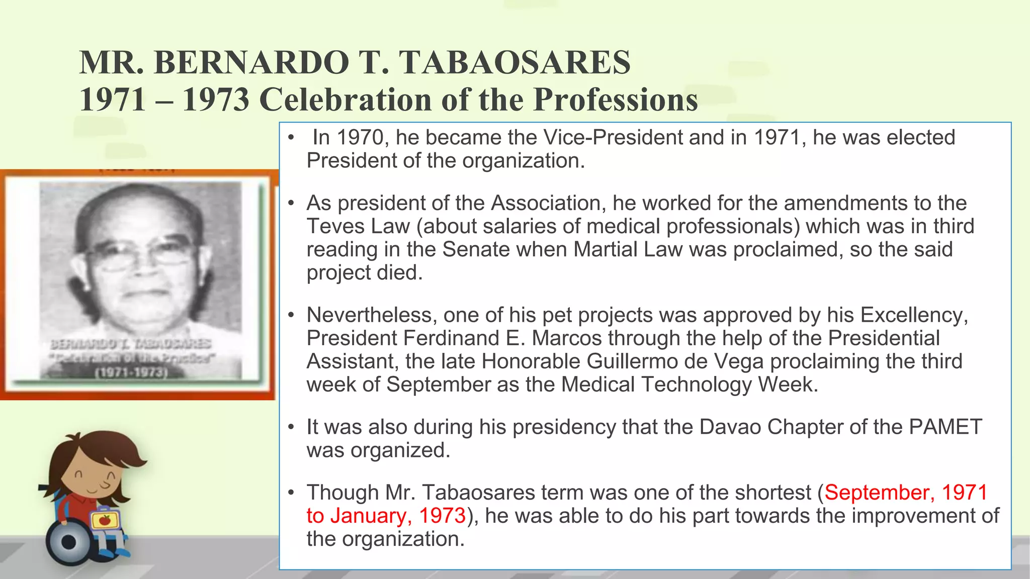 MR. BERNARDO T. TABAOSARES
1971 – 1973 Celebration of the Professions
• In 1970, he became the Vice-President and in 1971, he was elected
President of the organization.
• As president of the Association, he worked for the amendments to the
Teves Law (about salaries of medical professionals) which was in third
reading in the Senate when Martial Law was proclaimed, so the said
project died.
• Nevertheless, one of his pet projects was approved by his Excellency,
President Ferdinand E. Marcos through the help of the Presidential
Assistant, the late Honorable Guillermo de Vega proclaiming the third
week of September as the Medical Technology Week.
• It was also during his presidency that the Davao Chapter of the PAMET
was organized.
• Though Mr. Tabaosares term was one of the shortest (September, 1971
to January, 1973), he was able to do his part towards the improvement of
the organization.
 