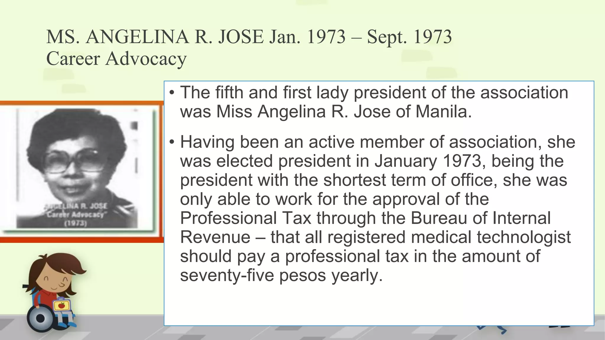 MS. ANGELINA R. JOSE Jan. 1973 – Sept. 1973
Career Advocacy
• The fifth and first lady president of the association
was Miss Angelina R. Jose of Manila.
• Having been an active member of association, she
was elected president in January 1973, being the
president with the shortest term of office, she was
only able to work for the approval of the
Professional Tax through the Bureau of Internal
Revenue – that all registered medical technologist
should pay a professional tax in the amount of
seventy-five pesos yearly.
 