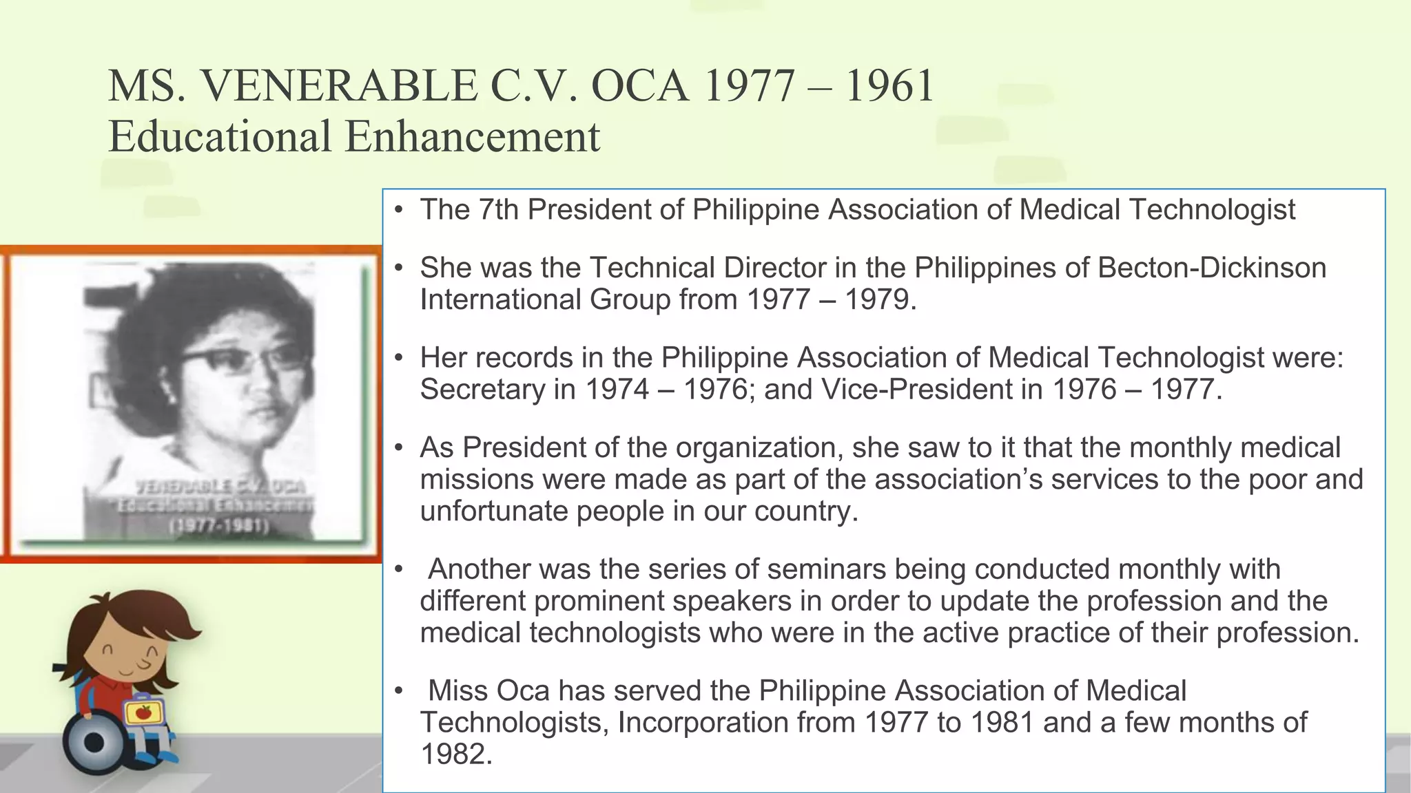 MS. VENERABLE C.V. OCA 1977 – 1961
Educational Enhancement
• The 7th President of Philippine Association of Medical Technologist
• She was the Technical Director in the Philippines of Becton-Dickinson
International Group from 1977 – 1979.
• Her records in the Philippine Association of Medical Technologist were:
Secretary in 1974 – 1976; and Vice-President in 1976 – 1977.
• As President of the organization, she saw to it that the monthly medical
missions were made as part of the association’s services to the poor and
unfortunate people in our country.
• Another was the series of seminars being conducted monthly with
different prominent speakers in order to update the profession and the
medical technologists who were in the active practice of their profession.
• Miss Oca has served the Philippine Association of Medical
Technologists, Incorporation from 1977 to 1981 and a few months of
1982.
 