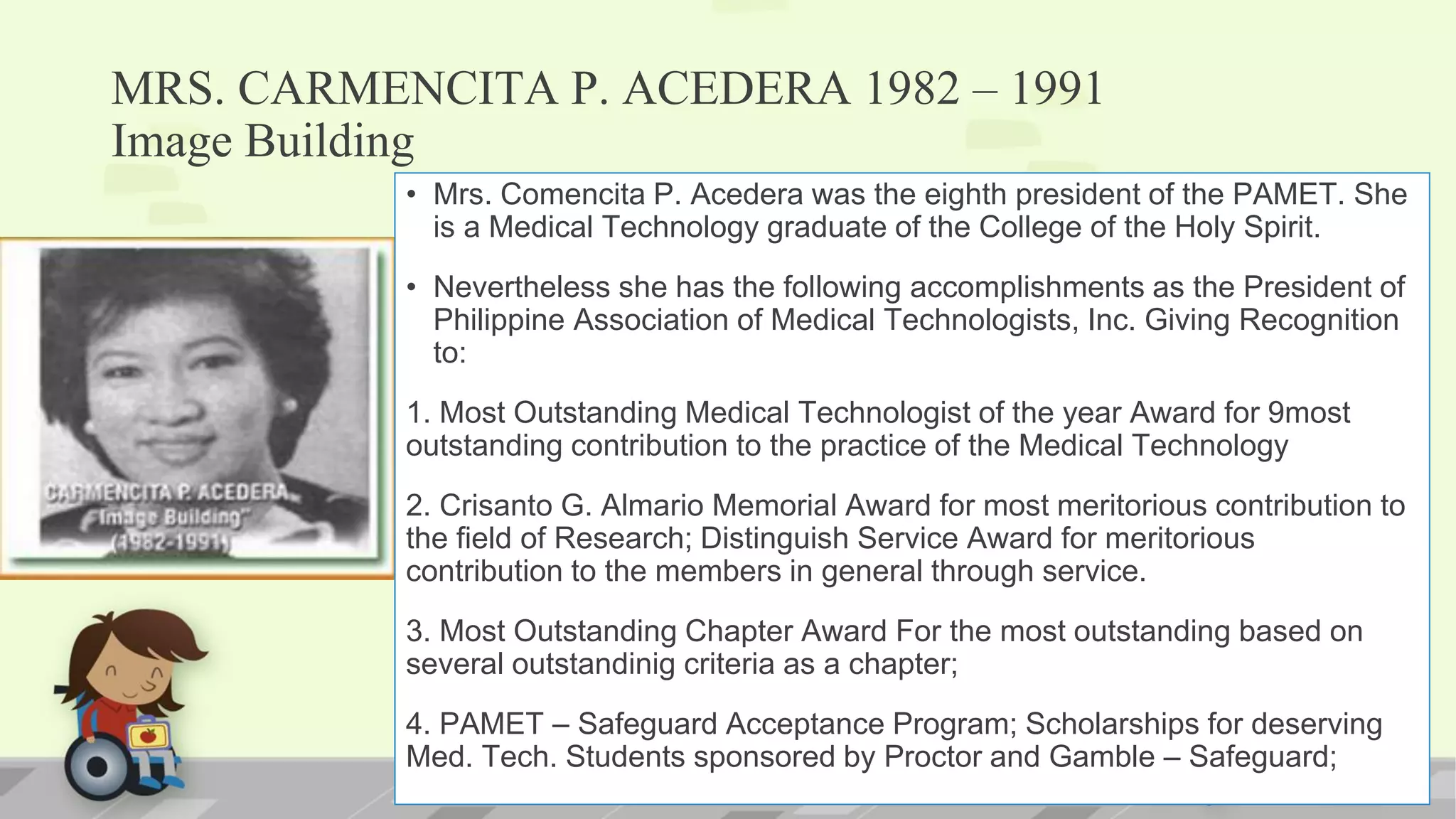 MRS. CARMENCITA P. ACEDERA 1982 – 1991
Image Building
• Mrs. Comencita P. Acedera was the eighth president of the PAMET. She
is a Medical Technology graduate of the College of the Holy Spirit.
• Nevertheless she has the following accomplishments as the President of
Philippine Association of Medical Technologists, Inc. Giving Recognition
to:
1. Most Outstanding Medical Technologist of the year Award for 9most
outstanding contribution to the practice of the Medical Technology
2. Crisanto G. Almario Memorial Award for most meritorious contribution to
the field of Research; Distinguish Service Award for meritorious
contribution to the members in general through service.
3. Most Outstanding Chapter Award For the most outstanding based on
several outstandinig criteria as a chapter;
4. PAMET – Safeguard Acceptance Program; Scholarships for deserving
Med. Tech. Students sponsored by Proctor and Gamble – Safeguard;
 