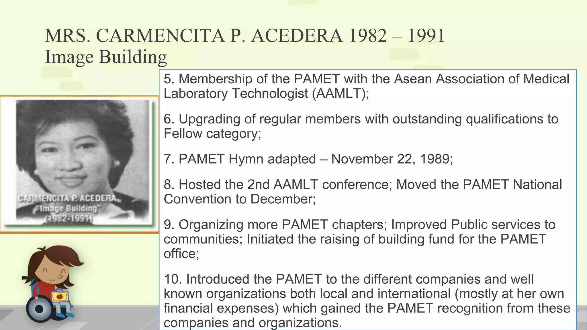 MRS. CARMENCITA P. ACEDERA 1982 – 1991
Image Building
5. Membership of the PAMET with the Asean Association of Medical
Laboratory Technologist (AAMLT);
6. Upgrading of regular members with outstanding qualifications to
Fellow category;
7. PAMET Hymn adapted – November 22, 1989;
8. Hosted the 2nd AAMLT conference; Moved the PAMET National
Convention to December;
9. Organizing more PAMET chapters; Improved Public services to
communities; Initiated the raising of building fund for the PAMET
office;
10. Introduced the PAMET to the different companies and well
known organizations both local and international (mostly at her own
financial expenses) which gained the PAMET recognition from these
companies and organizations.
 
