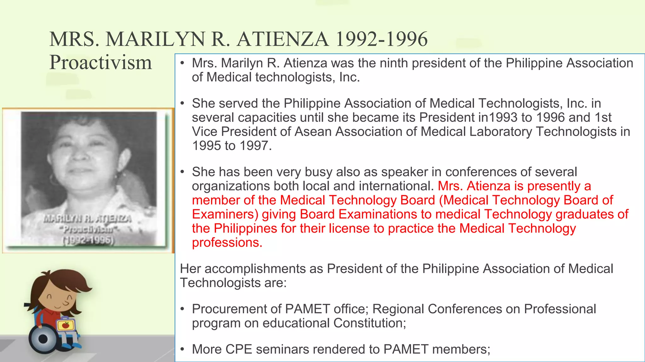MRS. MARILYN R. ATIENZA 1992-1996
Proactivism • Mrs. Marilyn R. Atienza was the ninth president of the Philippine Association
of Medical technologists, Inc.
• She served the Philippine Association of Medical Technologists, Inc. in
several capacities until she became its President in1993 to 1996 and 1st
Vice President of Asean Association of Medical Laboratory Technologists in
1995 to 1997.
• She has been very busy also as speaker in conferences of several
organizations both local and international. Mrs. Atienza is presently a
member of the Medical Technology Board (Medical Technology Board of
Examiners) giving Board Examinations to medical Technology graduates of
the Philippines for their license to practice the Medical Technology
professions.
Her accomplishments as President of the Philippine Association of Medical
Technologists are:
• Procurement of PAMET office; Regional Conferences on Professional
program on educational Constitution;
• More CPE seminars rendered to PAMET members;
 