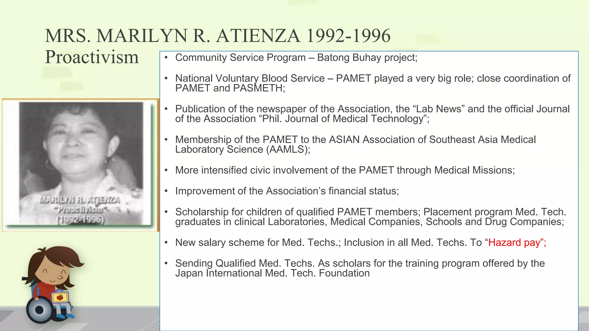 MRS. MARILYN R. ATIENZA 1992-1996
Proactivism • Community Service Program – Batong Buhay project;
• National Voluntary Blood Service – PAMET played a very big role; close coordination of
PAMET and PASMETH;
• Publication of the newspaper of the Association, the “Lab News” and the official Journal
of the Association “Phil. Journal of Medical Technology”;
• Membership of the PAMET to the ASIAN Association of Southeast Asia Medical
Laboratory Science (AAMLS);
• More intensified civic involvement of the PAMET through Medical Missions;
• Improvement of the Association’s financial status;
• Scholarship for children of qualified PAMET members; Placement program Med. Tech.
graduates in clinical Laboratories, Medical Companies, Schools and Drug Companies;
• New salary scheme for Med. Techs.; Inclusion in all Med. Techs. To “Hazard pay”;
• Sending Qualified Med. Techs. As scholars for the training program offered by the
Japan International Med. Tech. Foundation
 