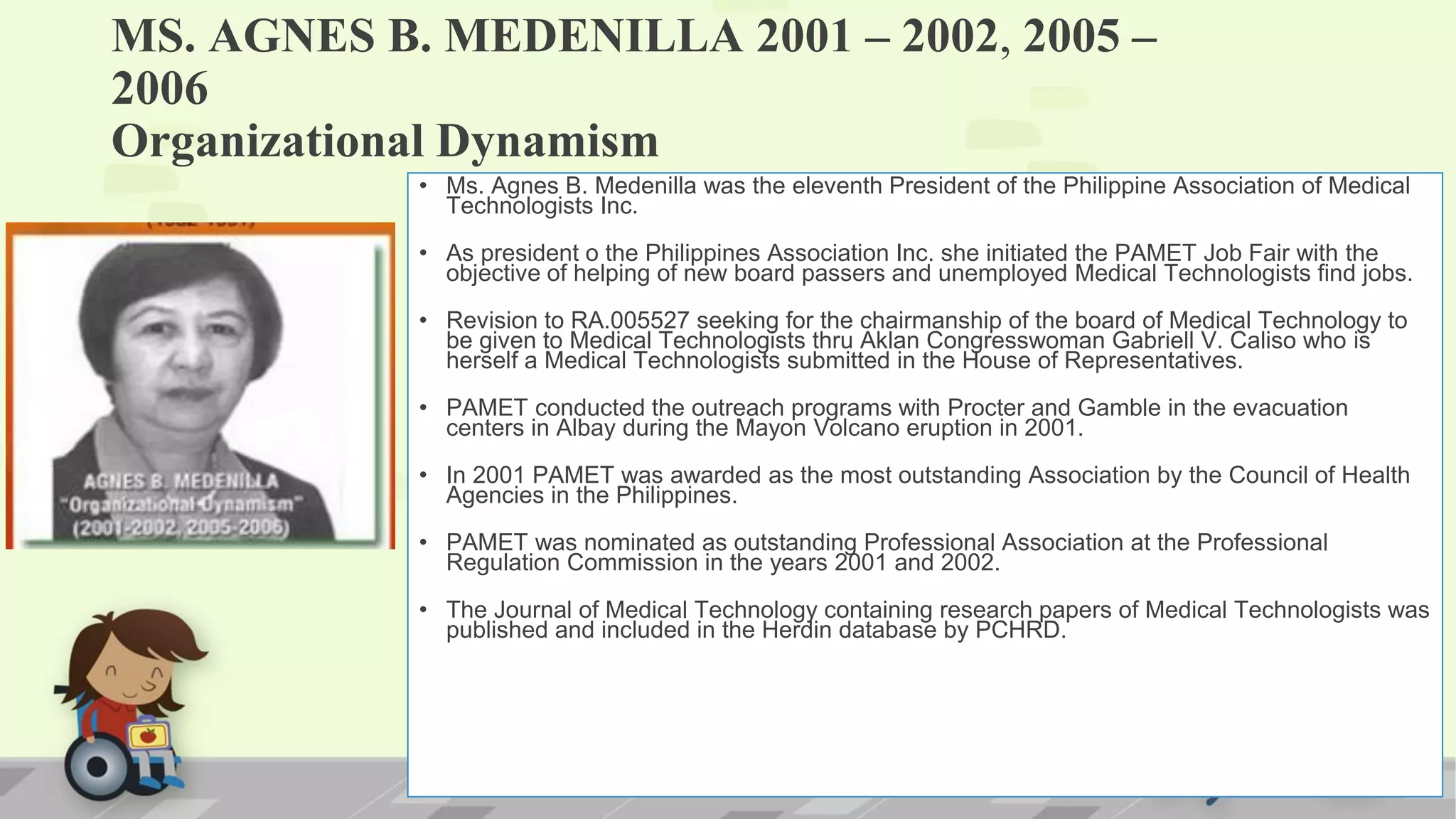 MS. AGNES B. MEDENILLA 2001 – 2002, 2005 –
2006
Organizational Dynamism
• Ms. Agnes B. Medenilla was the eleventh President of the Philippine Association of Medical
Technologists Inc.
• As president o the Philippines Association Inc. she initiated the PAMET Job Fair with the
objective of helping of new board passers and unemployed Medical Technologists find jobs.
• Revision to RA.005527 seeking for the chairmanship of the board of Medical Technology to
be given to Medical Technologists thru Aklan Congresswoman Gabriell V. Caliso who is
herself a Medical Technologists submitted in the House of Representatives.
• PAMET conducted the outreach programs with Procter and Gamble in the evacuation
centers in Albay during the Mayon Volcano eruption in 2001.
• In 2001 PAMET was awarded as the most outstanding Association by the Council of Health
Agencies in the Philippines.
• PAMET was nominated as outstanding Professional Association at the Professional
Regulation Commission in the years 2001 and 2002.
• The Journal of Medical Technology containing research papers of Medical Technologists was
published and included in the Herdin database by PCHRD.
 