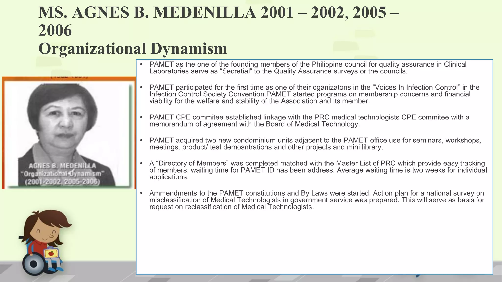 MS. AGNES B. MEDENILLA 2001 – 2002, 2005 –
2006
Organizational Dynamism
• PAMET as the one of the founding members of the Philippine council for quality assurance in Clinical
Laboratories serve as “Secretial” to the Quality Assurance surveys or the councils.
• PAMET participated for the first time as one of their oganizatons in the “Voices In Infection Control” in the
Infection Control Society Convention.PAMET started programs on membership concerns and financial
viability for the welfare and stability of the Association and its member.
• PAMET CPE commitee established linkage with the PRC medical technologists CPE commitee with a
memorandum of agreement with the Board of Medical Technology.
• PAMET acquired two new condominium units adjacent to the PAMET office use for seminars, workshops,
meetings, product/ test demosntrations and other projects and mini library.
• A “Directory of Members” was completed matched with the Master List of PRC which provide easy tracking
of members. waiting time for PAMET ID has been address. Average waiting time is two weeks for individual
applications.
• Ammendments to the PAMET constitutions and By Laws were started. Action plan for a national survey on
misclassification of Medical Technologists in government service was prepared. This will serve as basis for
request on reclassification of Medical Technologists.
 