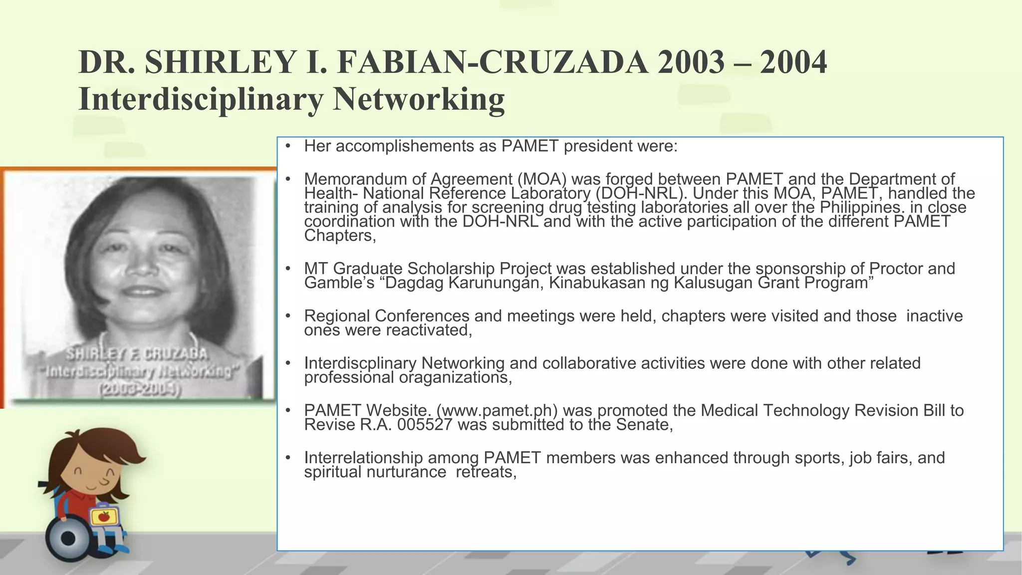 DR. SHIRLEY I. FABIAN-CRUZADA 2003 – 2004
Interdisciplinary Networking
• Her accomplishements as PAMET president were:
• Memorandum of Agreement (MOA) was forged between PAMET and the Department of
Health- National Reference Laboratory (DOH-NRL). Under this MOA, PAMET, handled the
training of analysis for screening drug testing laboratories all over the Philippines. in close
coordination with the DOH-NRL and with the active participation of the different PAMET
Chapters,
• MT Graduate Scholarship Project was established under the sponsorship of Proctor and
Gamble’s “Dagdag Karunungan, Kinabukasan ng Kalusugan Grant Program”
• Regional Conferences and meetings were held, chapters were visited and those inactive
ones were reactivated,
• Interdiscplinary Networking and collaborative activities were done with other related
professional oraganizations,
• PAMET Website. (www.pamet.ph) was promoted the Medical Technology Revision Bill to
Revise R.A. 005527 was submitted to the Senate,
• Interrelationship among PAMET members was enhanced through sports, job fairs, and
spiritual nurturance retreats,
 