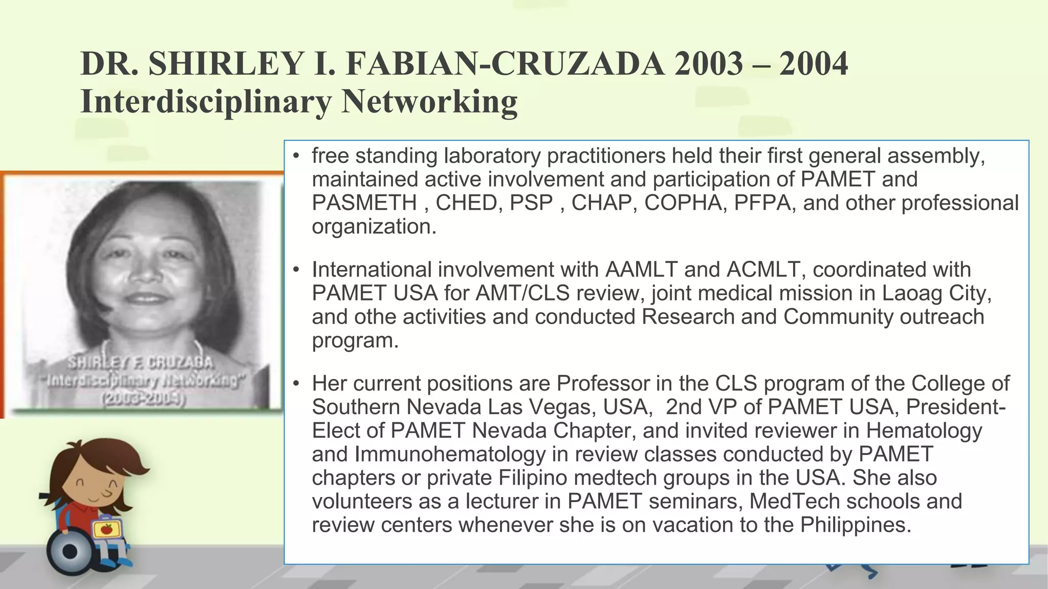DR. SHIRLEY I. FABIAN-CRUZADA 2003 – 2004
Interdisciplinary Networking
• free standing laboratory practitioners held their first general assembly,
maintained active involvement and participation of PAMET and
PASMETH , CHED, PSP , CHAP, COPHA, PFPA, and other professional
organization.
• International involvement with AAMLT and ACMLT, coordinated with
PAMET USA for AMT/CLS review, joint medical mission in Laoag City,
and othe activities and conducted Research and Community outreach
program.
• Her current positions are Professor in the CLS program of the College of
Southern Nevada Las Vegas, USA, 2nd VP of PAMET USA, President-
Elect of PAMET Nevada Chapter, and invited reviewer in Hematology
and Immunohematology in review classes conducted by PAMET
chapters or private Filipino medtech groups in the USA. She also
volunteers as a lecturer in PAMET seminars, MedTech schools and
review centers whenever she is on vacation to the Philippines.
 