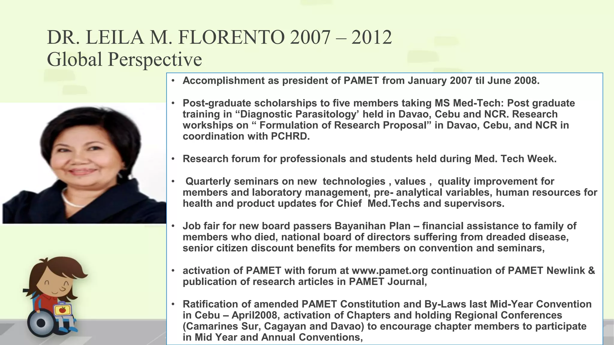 DR. LEILA M. FLORENTO 2007 – 2012
Global Perspective
• Accomplishment as president of PAMET from January 2007 til June 2008.
• Post-graduate scholarships to five members taking MS Med-Tech: Post graduate
training in “Diagnostic Parasitology’ held in Davao, Cebu and NCR. Research
workships on “ Formulation of Research Proposal” in Davao, Cebu, and NCR in
coordination with PCHRD.
• Research forum for professionals and students held during Med. Tech Week.
• Quarterly seminars on new technologies , values , quality improvement for
members and laboratory management, pre- analytical variables, human resources for
health and product updates for Chief Med.Techs and supervisors.
• Job fair for new board passers Bayanihan Plan – financial assistance to family of
members who died, national board of directors suffering from dreaded disease,
senior citizen discount benefits for members on convention and seminars,
• activation of PAMET with forum at www.pamet.org continuation of PAMET Newlink &
publication of research articles in PAMET Journal,
• Ratification of amended PAMET Constitution and By-Laws last Mid-Year Convention
in Cebu – April2008, activation of Chapters and holding Regional Conferences
(Camarines Sur, Cagayan and Davao) to encourage chapter members to participate
in Mid Year and Annual Conventions,
 