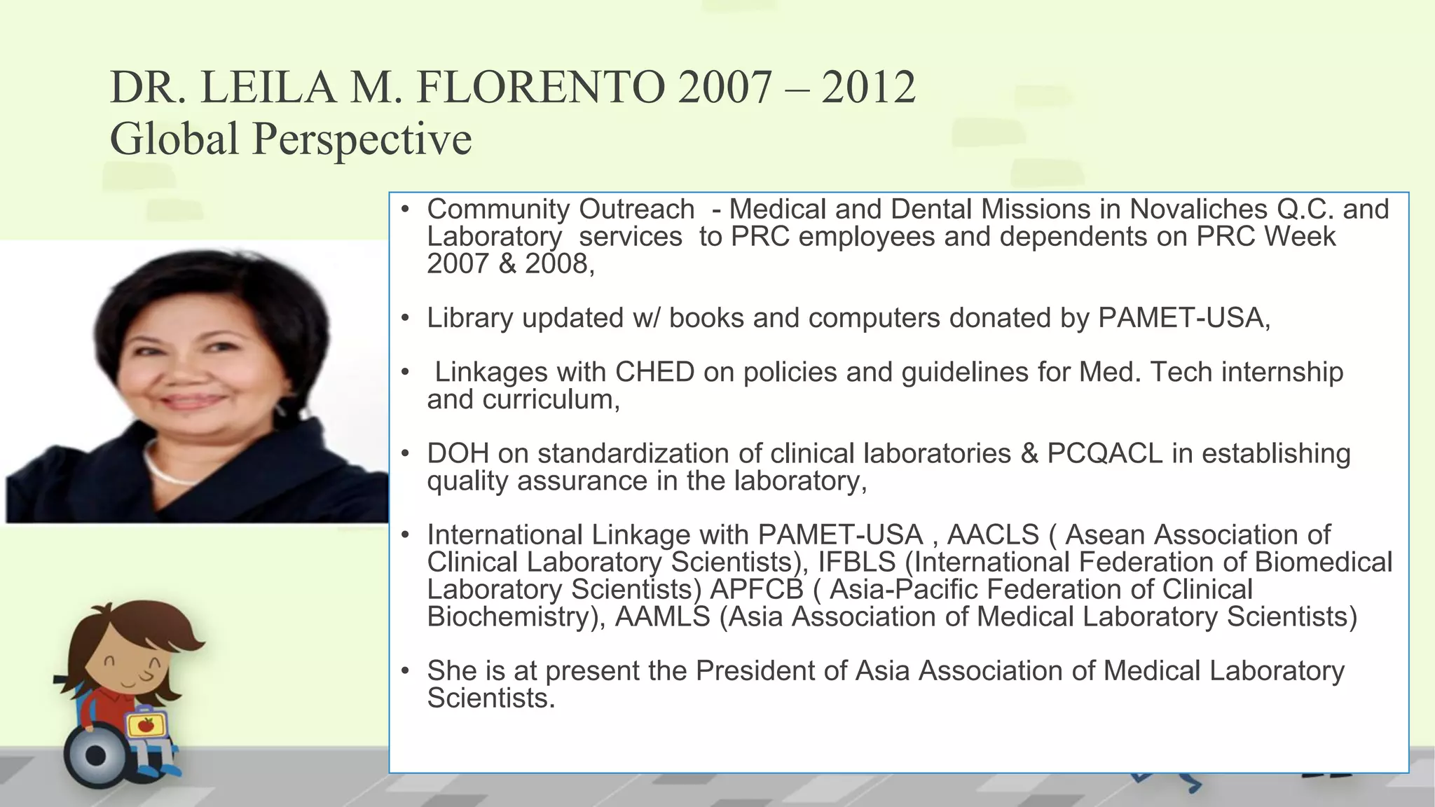 DR. LEILA M. FLORENTO 2007 – 2012
Global Perspective
• Community Outreach - Medical and Dental Missions in Novaliches Q.C. and
Laboratory services to PRC employees and dependents on PRC Week
2007 & 2008,
• Library updated w/ books and computers donated by PAMET-USA,
• Linkages with CHED on policies and guidelines for Med. Tech internship
and curriculum,
• DOH on standardization of clinical laboratories & PCQACL in establishing
quality assurance in the laboratory,
• International Linkage with PAMET-USA , AACLS ( Asean Association of
Clinical Laboratory Scientists), IFBLS (International Federation of Biomedical
Laboratory Scientists) APFCB ( Asia-Pacific Federation of Clinical
Biochemistry), AAMLS (Asia Association of Medical Laboratory Scientists)
• She is at present the President of Asia Association of Medical Laboratory
Scientists.
 
