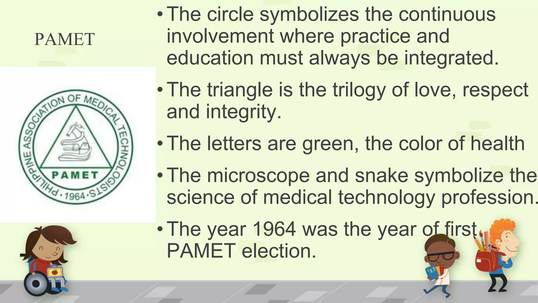 PAMET
•The circle symbolizes the continuous
involvement where practice and
education must always be integrated.
•The triangle is the trilogy of love, respect
and integrity.
•The letters are green, the color of health
•The microscope and snake symbolize the
science of medical technology profession.
•The year 1964 was the year of first
PAMET election.
 