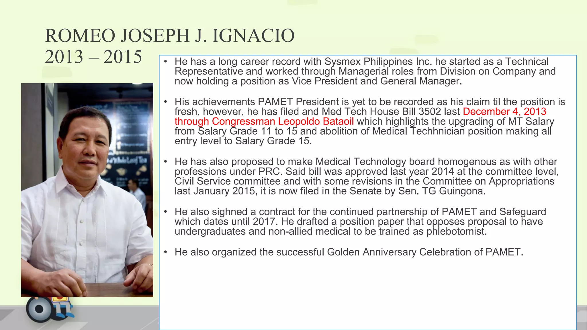ROMEO JOSEPH J. IGNACIO
2013 – 2015 • He has a long career record with Sysmex Philippines Inc. he started as a Technical
Representative and worked through Managerial roles from Division on Company and
now holding a position as Vice President and General Manager.
• His achievements PAMET President is yet to be recorded as his claim til the position is
fresh, however, he has filed and Med Tech House Bill 3502 last December 4, 2013
through Congressman Leopoldo Bataoil which highlights the upgrading of MT Salary
from Salary Grade 11 to 15 and abolition of Medical Techhnician position making all
entry level to Salary Grade 15.
• He has also proposed to make Medical Technology board homogenous as with other
professions under PRC. Said bill was approved last year 2014 at the committee level,
Civil Service committee and with some revisions in the Committee on Appropriations
last January 2015, it is now filed in the Senate by Sen. TG Guingona.
• He also sighned a contract for the continued partnership of PAMET and Safeguard
which dates until 2017. He drafted a position paper that opposes proposal to have
undergraduates and non-allied medical to be trained as phlebotomist.
• He also organized the successful Golden Anniversary Celebration of PAMET.
 