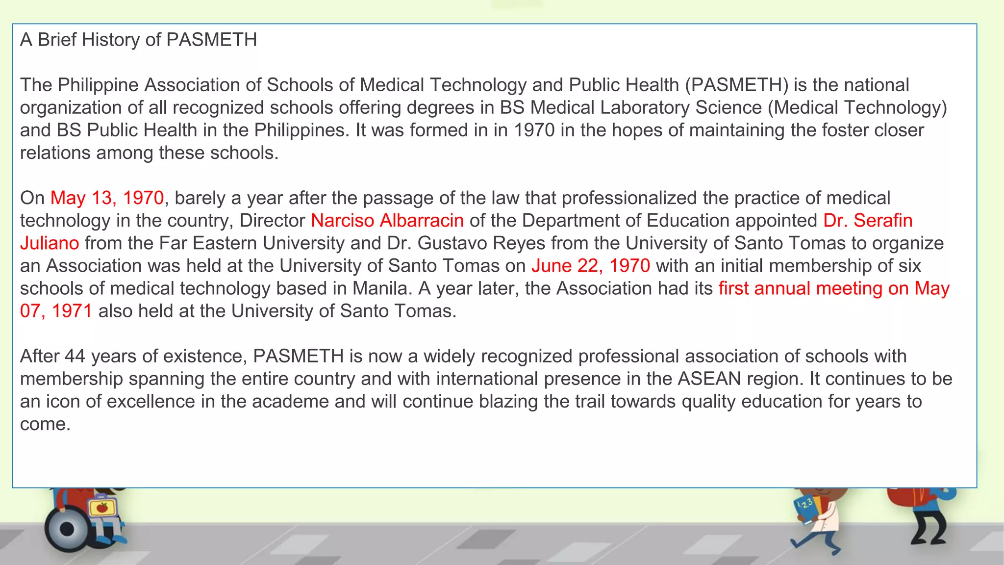 A Brief History of PASMETH
The Philippine Association of Schools of Medical Technology and Public Health (PASMETH) is the national
organization of all recognized schools offering degrees in BS Medical Laboratory Science (Medical Technology)
and BS Public Health in the Philippines. It was formed in in 1970 in the hopes of maintaining the foster closer
relations among these schools.
On May 13, 1970, barely a year after the passage of the law that professionalized the practice of medical
technology in the country, Director Narciso Albarracin of the Department of Education appointed Dr. Serafin
Juliano from the Far Eastern University and Dr. Gustavo Reyes from the University of Santo Tomas to organize
an Association was held at the University of Santo Tomas on June 22, 1970 with an initial membership of six
schools of medical technology based in Manila. A year later, the Association had its first annual meeting on May
07, 1971 also held at the University of Santo Tomas.
After 44 years of existence, PASMETH is now a widely recognized professional association of schools with
membership spanning the entire country and with international presence in the ASEAN region. It continues to be
an icon of excellence in the academe and will continue blazing the trail towards quality education for years to
come.
 