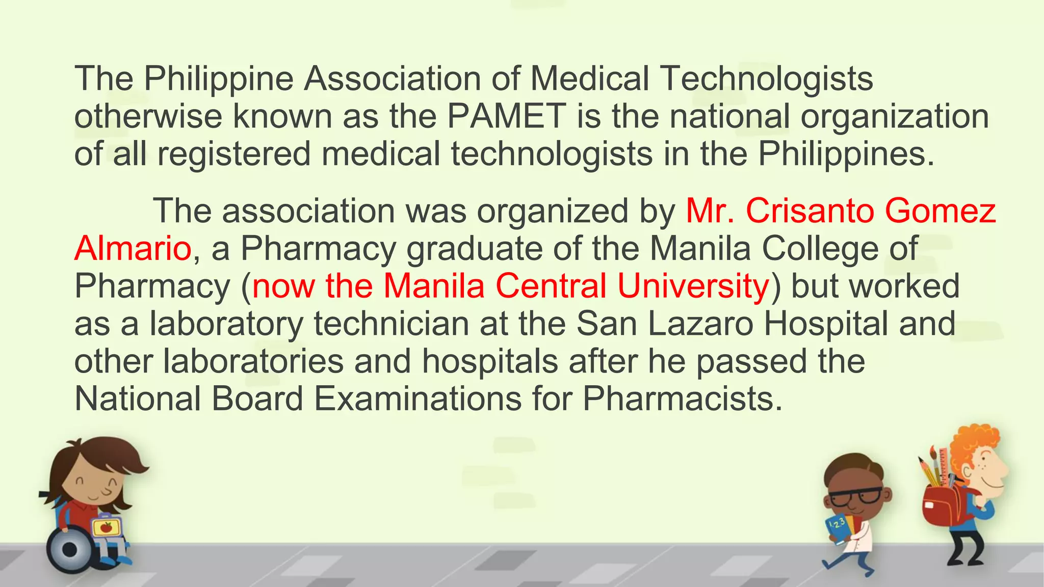 The Philippine Association of Medical Technologists
otherwise known as the PAMET is the national organization
of all registered medical technologists in the Philippines.
The association was organized by Mr. Crisanto Gomez
Almario, a Pharmacy graduate of the Manila College of
Pharmacy (now the Manila Central University) but worked
as a laboratory technician at the San Lazaro Hospital and
other laboratories and hospitals after he passed the
National Board Examinations for Pharmacists.
 