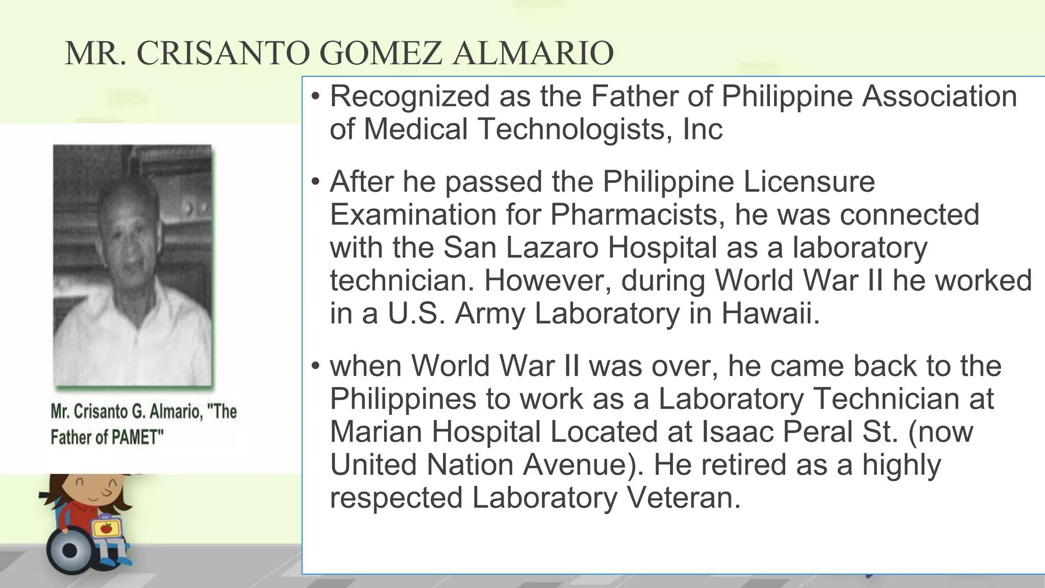 MR. CRISANTO GOMEZ ALMARIO
• Recognized as the Father of Philippine Association
of Medical Technologists, Inc
• After he passed the Philippine Licensure
Examination for Pharmacists, he was connected
with the San Lazaro Hospital as a laboratory
technician. However, during World War II he worked
in a U.S. Army Laboratory in Hawaii.
• when World War II was over, he came back to the
Philippines to work as a Laboratory Technician at
Marian Hospital Located at Isaac Peral St. (now
United Nation Avenue). He retired as a highly
respected Laboratory Veteran.
 