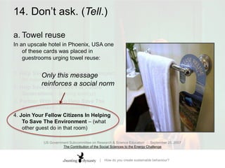14. Don’t ask. (Tell.)a.	Towel reuse In an upscale hotel in Phoenix, USA one of these cards was placed in guestrooms urging towel reuse: 1. Help Save The Environment – (respect for nature) 2. Help Save Resources For Future Generations – (saving energy)3. Partner With Us To Help Save The Environment – (co-operate)4. Join Your Fellow Citizens In Helping To Save The Environment – (what other guest do in that room)US Government Subcommittee on Research & Science Education  ::  September 25, 2007The Contribution of the Social Sciences to the Energy Challenge