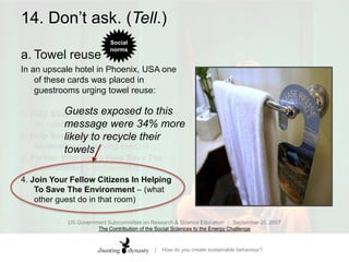 14. Don’t ask. (Tell.)a.	Towel reuse In an upscale hotel in Phoenix, USA one of these cards was placed in guestrooms urging towel reuse: 1. Help Save The Environment – (respect for nature) 2. Help Save Resources For Future Generations – (saving energy)3. Partner With Us To Help Save The Environment – (co-operate)4. Join Your Fellow Citizens In Helping To Save The Environment – (what other guest do in that room)Guests exposed to this message were 34% more likely to recycle their towelsUS Government Subcommittee on Research & Science Education  ::  September 25, 2007The Contribution of the Social Sciences to the Energy Challenge
