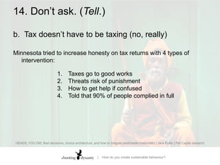 14. Don’t ask. (Tell.)b.		Tax doesn’t have to be taxing (no, really)In Australia, tax-payers were informed that that normal practice was honesty in tax returns  Deductions plunged by 47%(over $800 million Aus$ extra revenue)HEADS, YOU DIE: Bad decisions, choice architecture, and how to mitigate predictable irrationality | Jack Fuller | Per Capita research