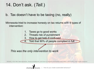 14. Don’t ask. (Tell.)b.		Tax doesn’t have to be taxing (no, really)Minnesota tried to increase honesty on tax returns with 4 types of intervention: Taxes go to good worksThreats risk of punishmentHow to get help if confusedTold that 90% of people complied in fullHEADS, YOU DIE: Bad decisions, choice architecture, and how to mitigate predictable irrationality | Jack Fuller | Per Capita research