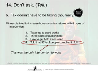 14. Don’t ask. (Tell.)b.		Tax doesn’t have to be taxing (no, really)Minnesota tried to increase honesty on tax returns with 4 types of intervention: Taxes go to good worksThreats risk of punishmentHow to get help if confusedTold that 90% of people complied in fullThis was the only intervention to workHEADS, YOU DIE: Bad decisions, choice architecture, and how to mitigate predictable irrationality | Jack Fuller | Per Capita research